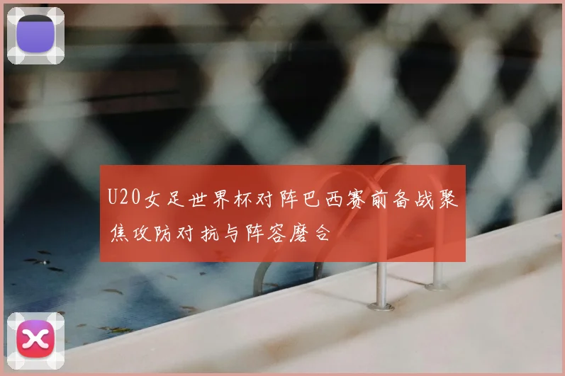 U20女足世界杯对阵巴西赛前备战聚焦攻防对抗与阵容磨合
