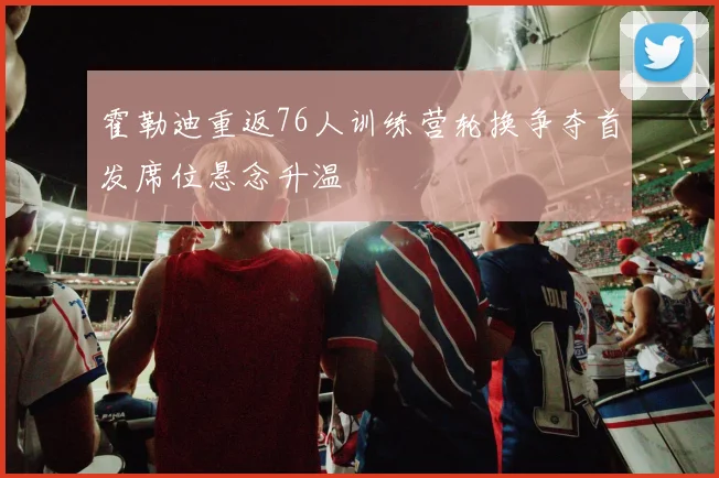 霍勒迪重返76人训练营轮换争夺首发席位悬念升温