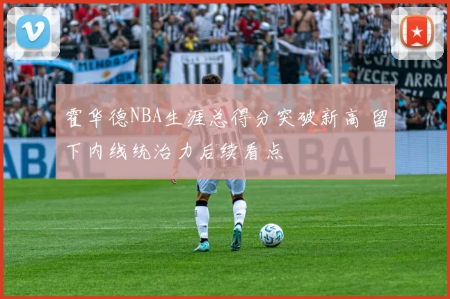 霍华德NBA生涯总得分突破新高 留下内线统治力后续看点