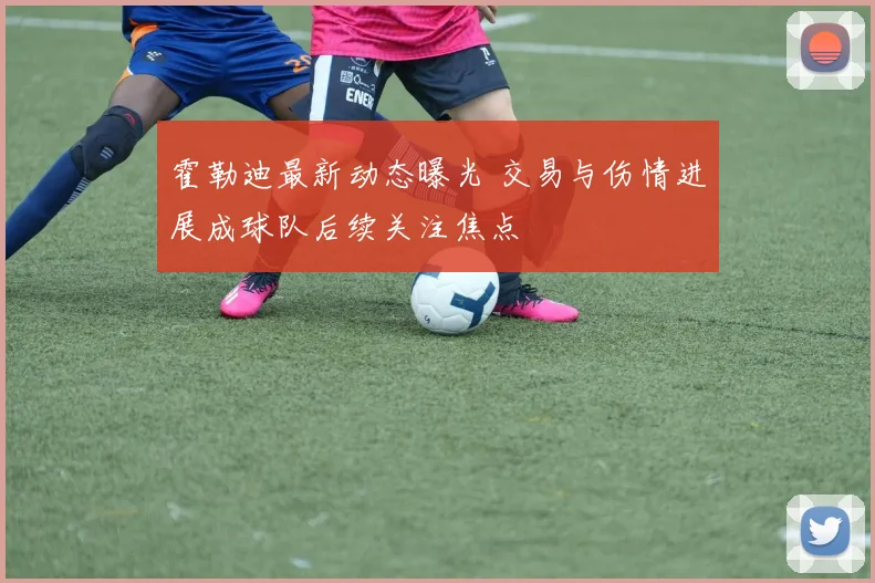 霍勒迪最新动态曝光 交易与伤情进展成球队后续关注焦点