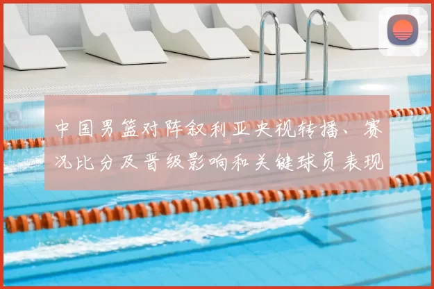 中国男篮对阵叙利亚央视转播、赛况比分及晋级影响和关键球员表现解读