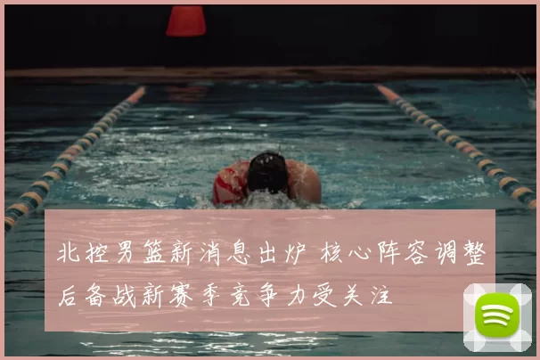 北控男篮新消息出炉 核心阵容调整后备战新赛季竞争力受关注
