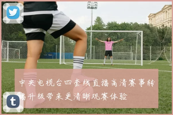 中央电视台四套线直播高清赛事转播升级带来更清晰观赛体验