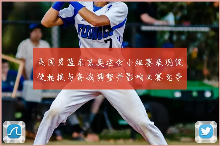 美国男篮东京奥运会小组赛表现促使轮换与备战调整并影响决赛竞争力