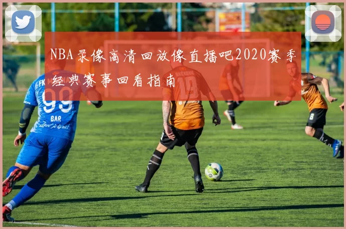 NBA录像高清回放像直播吧2020赛季经典赛事回看指南