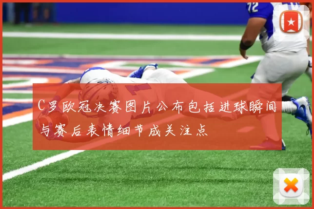 C罗欧冠决赛图片公布包括进球瞬间与赛后表情细节成关注点