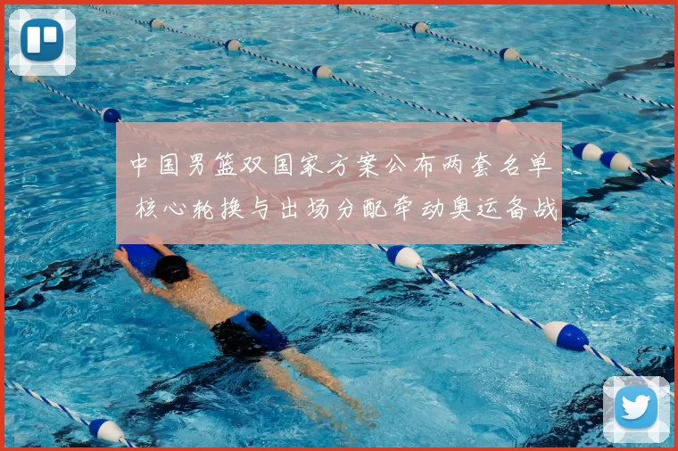 中国男篮双国家方案公布两套名单 核心轮换与出场分配牵动奥运备战节奏