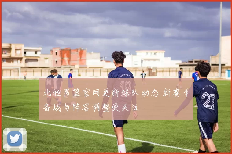 北控男篮官网更新球队动态 新赛季备战与阵容调整受关注
