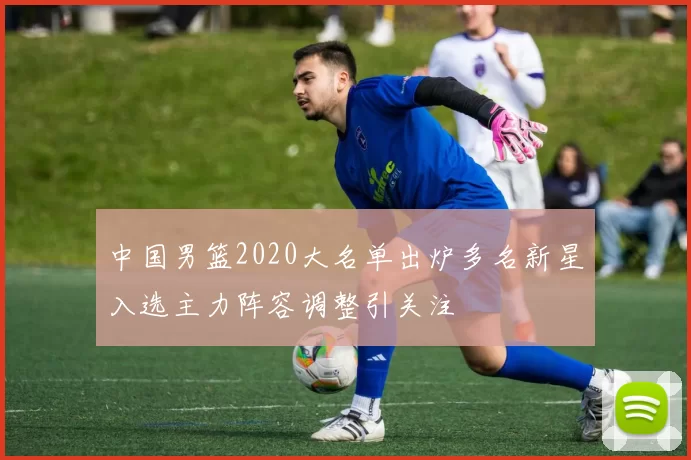 中国男篮2020大名单出炉多名新星入选主力阵容调整引关注