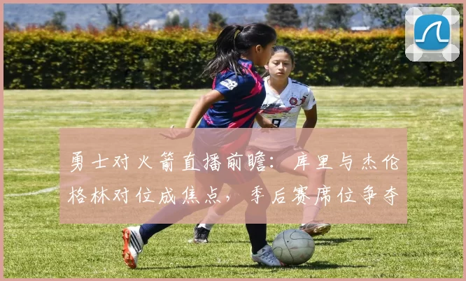 勇士对火箭直播前瞻:库里与杰伦格林对位成焦点,季后赛席位争夺受关注
