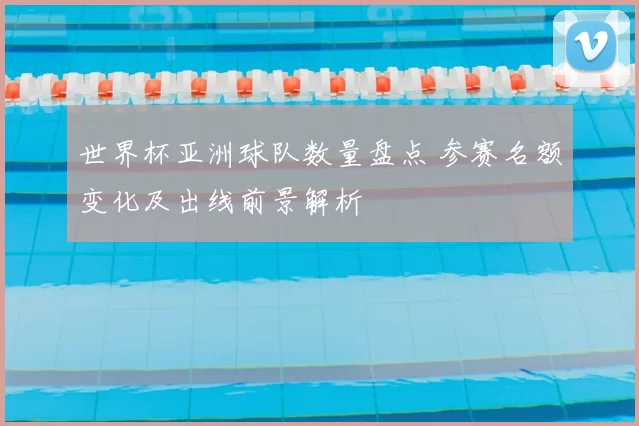 世界杯亚洲球队数量盘点 参赛名额变化及出线前景解析