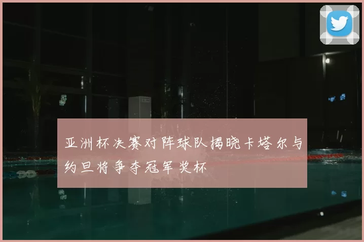 亚洲杯决赛对阵球队揭晓卡塔尔与约旦将争夺冠军奖杯