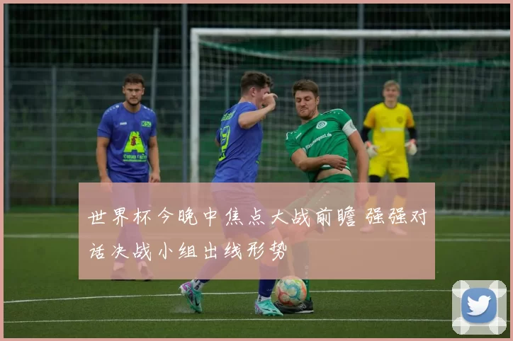 世界杯今晚中焦点大战前瞻 强强对话决战小组出线形势