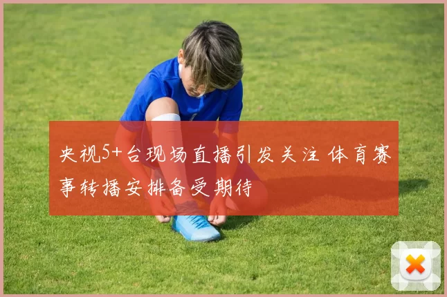 央视5+台现场直播引发关注 体育赛事转播安排备受期待