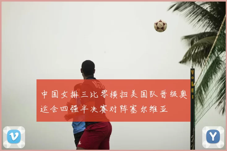 中国女排三比零横扫美国队晋级奥运会四强半决赛对阵塞尔维亚