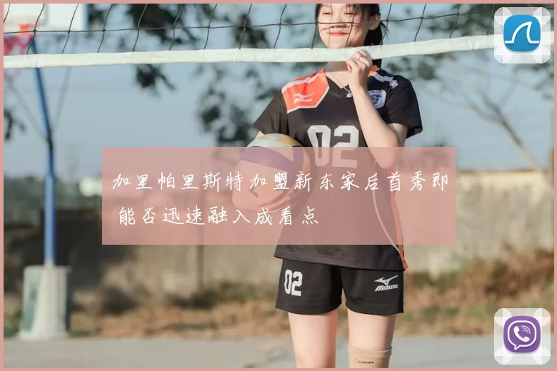 加里帕里斯特加盟新东家后首秀即 能否迅速融入成看点