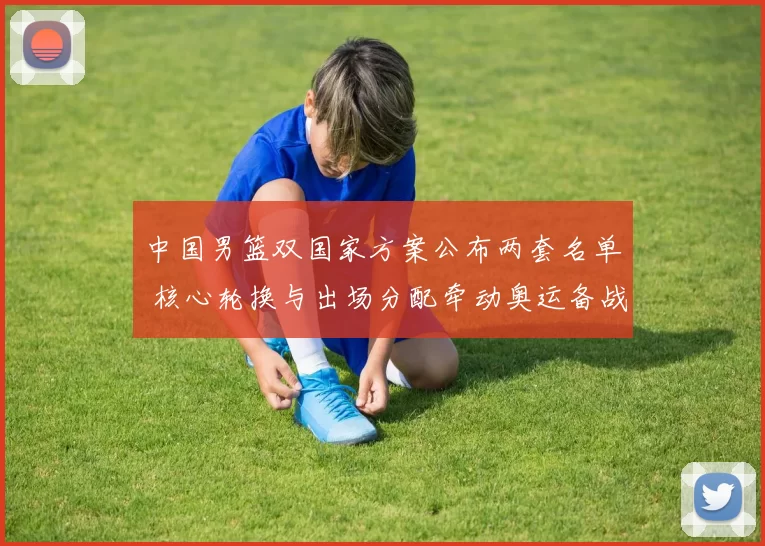 中国男篮双国家方案公布两套名单 核心轮换与出场分配牵动奥运备战节奏