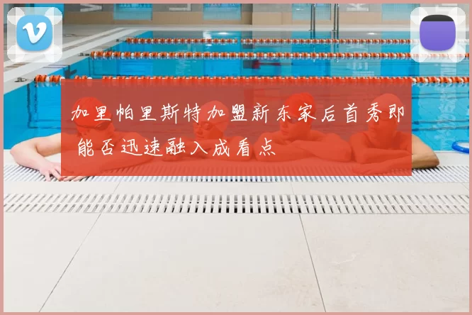 加里帕里斯特加盟新东家后首秀即 能否迅速融入成看点