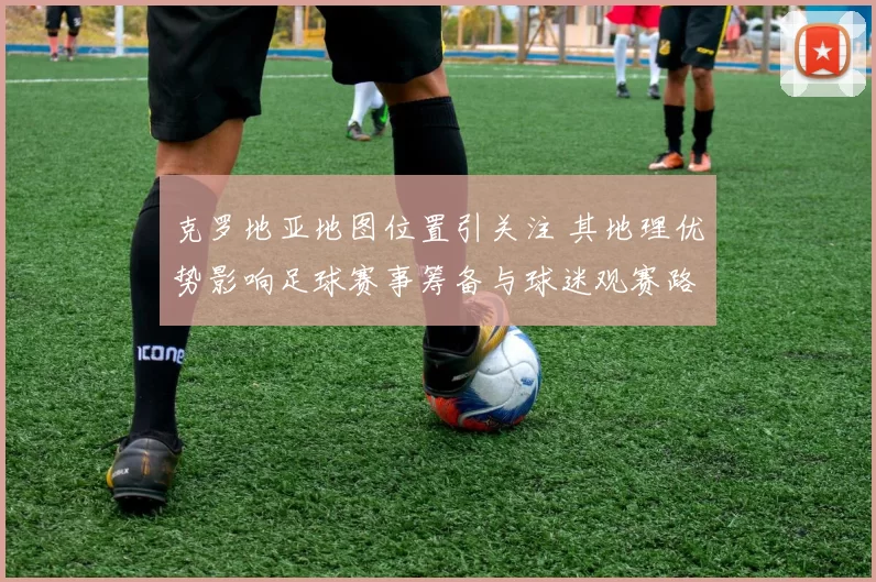 克罗地亚地图位置引关注 其地理优势影响足球赛事筹备与球迷观赛路线