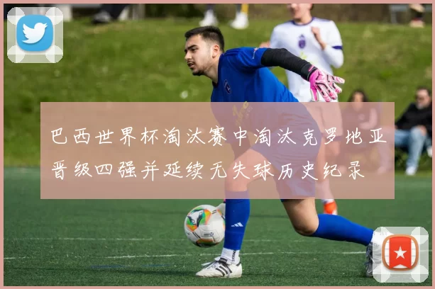 巴西世界杯淘汰赛中淘汰克罗地亚晋级四强并延续无失球历史纪录