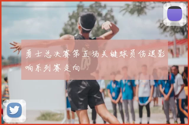 勇士总决赛第五场关键球员伤退影响系列赛走向