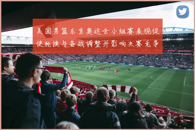 美国男篮东京奥运会小组赛表现促使轮换与备战调整并影响决赛竞争力