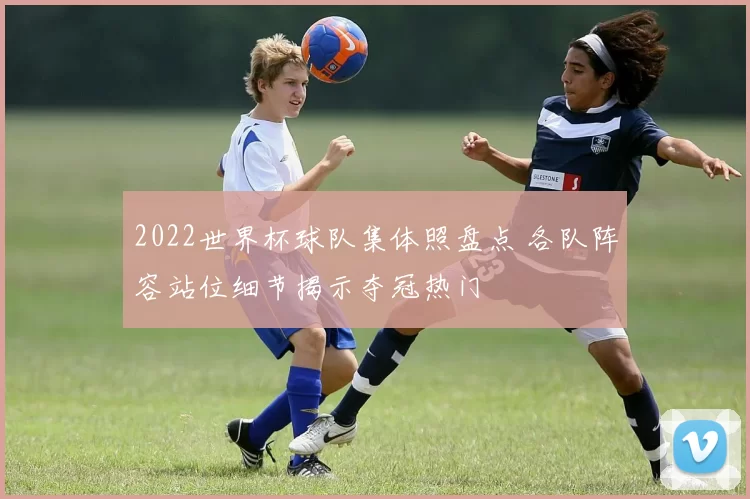 2022世界杯球队集体照盘点 各队阵容站位细节揭示夺冠热门