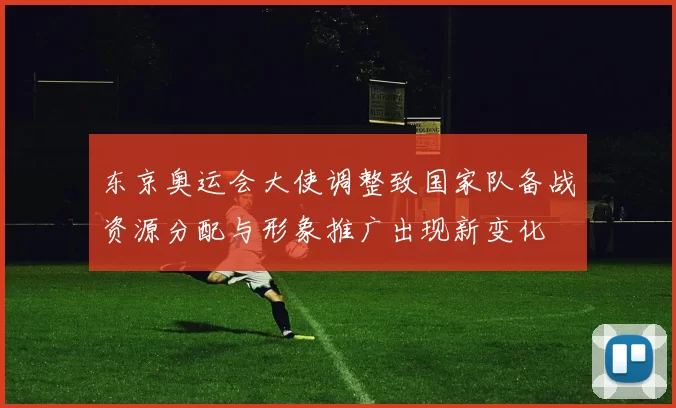 东京奥运会大使调整致国家队备战资源分配与形象推广出现新变化