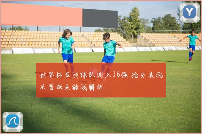 世界杯亚洲球队闯入16强 抢分表现及晋级关键战解析