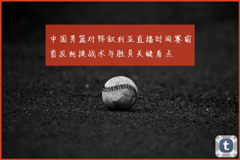 中国男篮对阵叙利亚直播时间赛前首发轮换战术与胜负关键看点