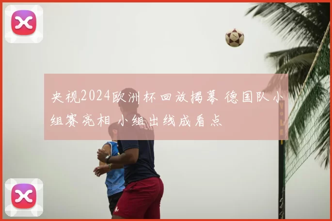 央视2024欧洲杯回放揭幕 德国队小组赛亮相 小组出线成看点