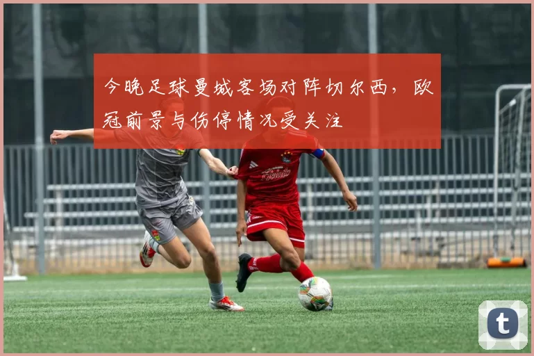 今晚足球曼城客场对阵切尔西,欧冠前景与伤停情况受关注