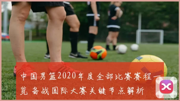 中国男篮2020年度全部比赛赛程一览 备战国际大赛关键节点解析