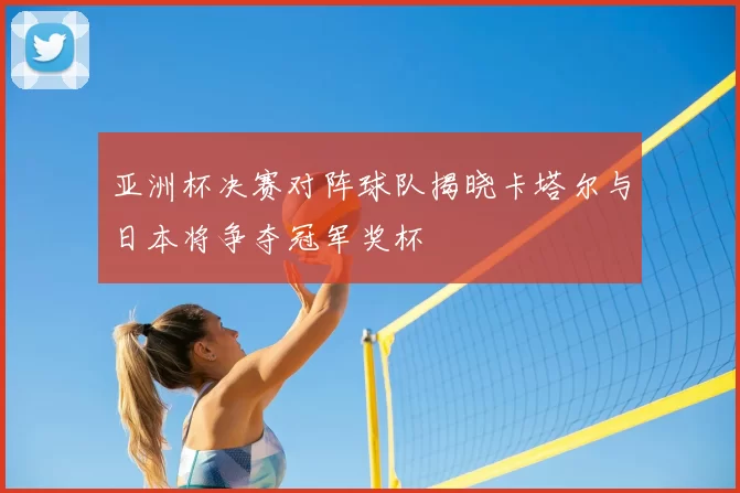 亚洲杯决赛对阵球队揭晓卡塔尔与日本将争夺冠军奖杯