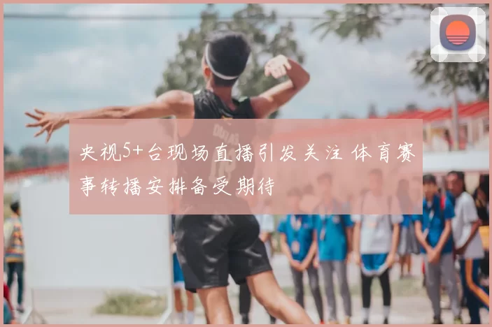 央视5+台现场直播引发关注 体育赛事转播安排备受期待