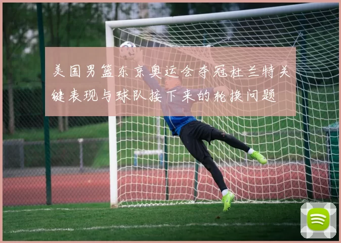 美国男篮东京奥运会夺冠杜兰特关键表现与球队接下来的轮换问题
