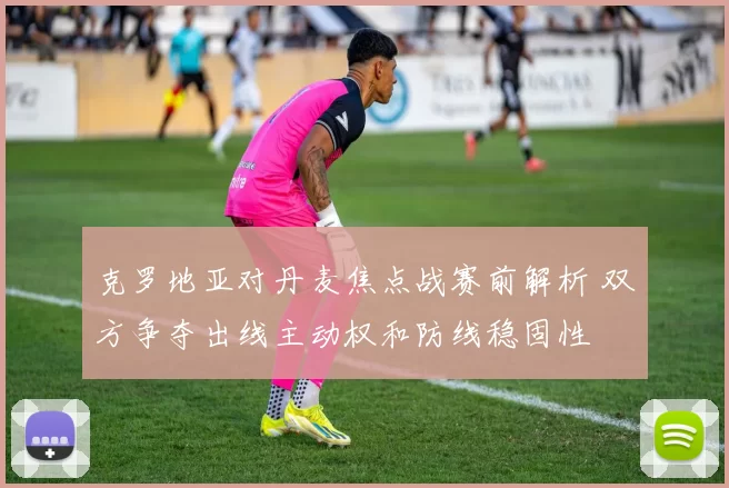 克罗地亚对丹麦焦点战赛前解析 双方争夺出线主动权和防线稳固性
