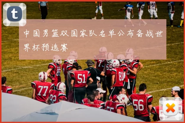 中国男篮双国家队名单公布备战世界杯预选赛