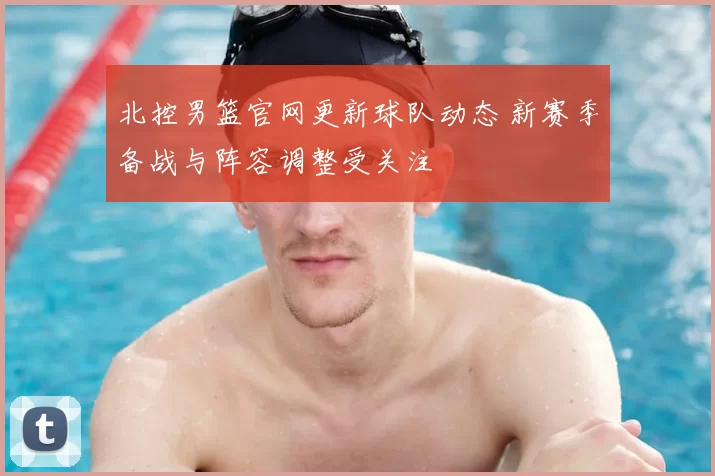 北控男篮官网更新球队动态 新赛季备战与阵容调整受关注