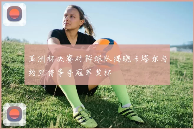 亚洲杯决赛对阵球队揭晓卡塔尔与约旦将争夺冠军奖杯