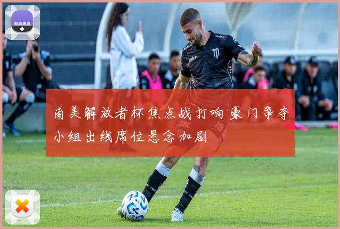 南美解放者杯焦点战打响 豪门争夺小组出线席位悬念加剧